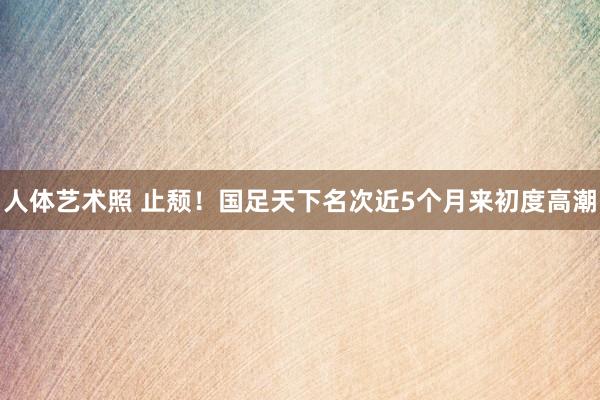 人体艺术照 止颓！国足天下名次近5个月来初度高潮