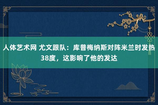 人体艺术网 尤文跟队：库普梅纳斯对阵米兰时发热38度，这影响了他的发达