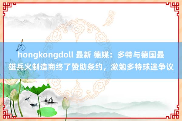 hongkongdoll 最新 德媒：多特与德国最雄兵火制造商终了赞助条约，激勉多特球迷争议