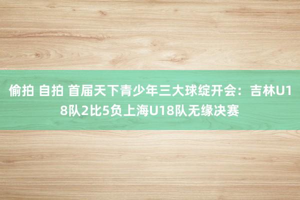 偷拍 自拍 首届天下青少年三大球绽开会：吉林U18队2比5负上海U18队无缘决赛