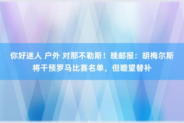 你好迷人 户外 对那不勒斯！晚邮报：胡梅尔斯将干预罗马比赛名单，但瞻望替补