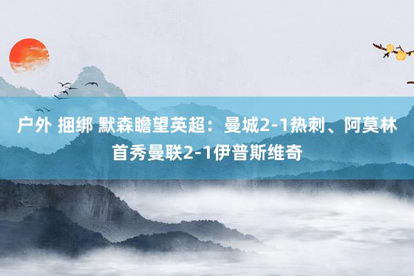 户外 捆绑 默森瞻望英超：曼城2-1热刺、阿莫林首秀曼联2-1伊普斯维奇