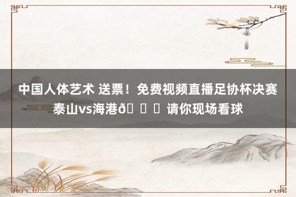 中国人体艺术 送票！免费视频直播足协杯决赛泰山vs海港🎁请你现场看球