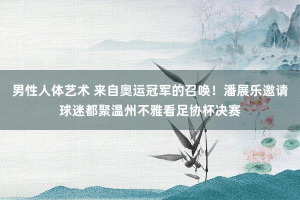 男性人体艺术 来自奥运冠军的召唤！潘展乐邀请球迷都聚温州不雅看足协杯决赛