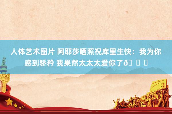 人体艺术图片 阿耶莎晒照祝库里生快：我为你感到骄矜 我果然太太太爱你了😘