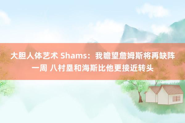 大胆人体艺术 Shams：我瞻望詹姆斯将再缺阵一周 八村塁和海斯比他更接近转头