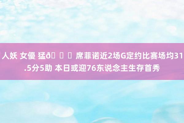 人妖 女優 猛👀席菲诺近2场G定约比赛场均31.5分5助 本日或迎76东说念主生存首秀