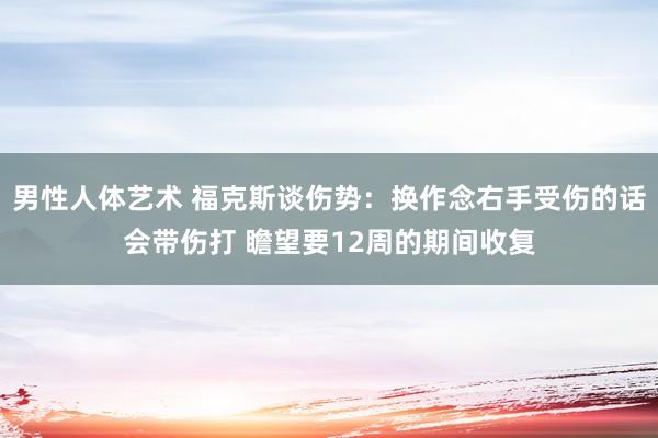 男性人体艺术 福克斯谈伤势：换作念右手受伤的话会带伤打 瞻望要12周的期间收复