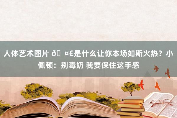 人体艺术图片 🤣是什么让你本场如斯火热？小佩顿：别毒奶 我要保住这手感