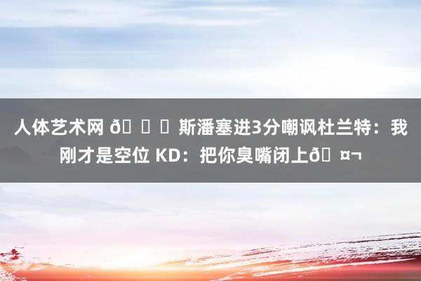人体艺术网 👀斯潘塞进3分嘲讽杜兰特：我刚才是空位 KD：把你臭嘴闭上🤬