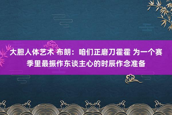 大胆人体艺术 布朗：咱们正磨刀霍霍 为一个赛季里最振作东谈主心的时辰作念准备