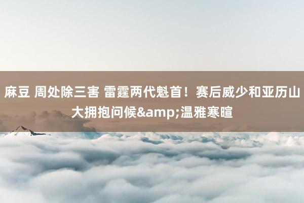 麻豆 周处除三害 雷霆两代魁首！赛后威少和亚历山大拥抱问候&温雅寒暄