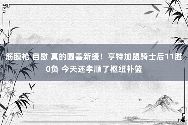筋膜枪 自慰 真的圆善新援！亨特加盟骑士后11胜0负 今天还孝顺了枢纽补篮