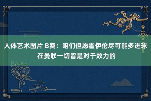 人体艺术图片 B费：咱们但愿霍伊伦尽可能多进球 在曼联一切皆是对于效力的