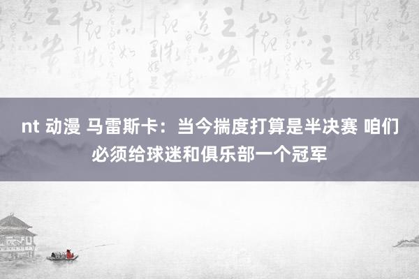 nt 动漫 马雷斯卡：当今揣度打算是半决赛 咱们必须给球迷和俱乐部一个冠军