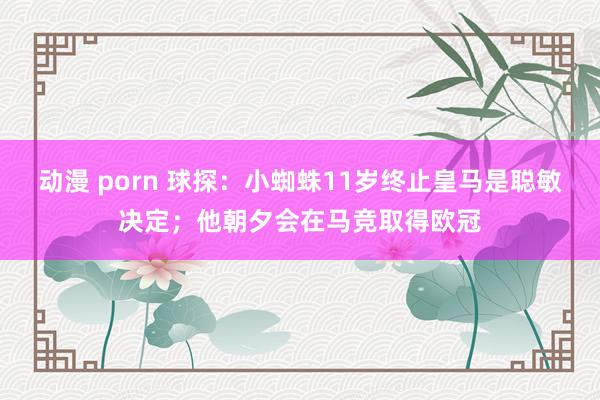 动漫 porn 球探：小蜘蛛11岁终止皇马是聪敏决定；他朝夕会在马竞取得欧冠