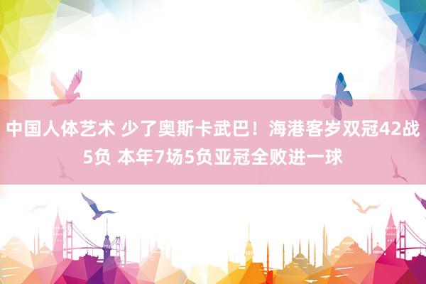 中国人体艺术 少了奥斯卡武巴！海港客岁双冠42战5负 本年7场5负亚冠全败进一球