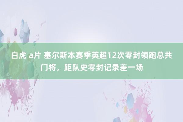 白虎 a片 塞尔斯本赛季英超12次零封领跑总共门将，距队史零封记录差一场