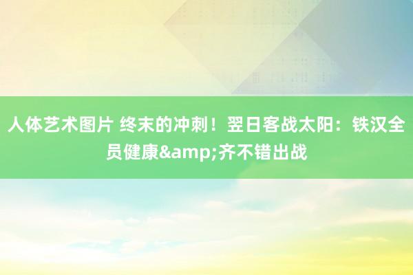 人体艺术图片 终末的冲刺！翌日客战太阳：铁汉全员健康&齐不错出战