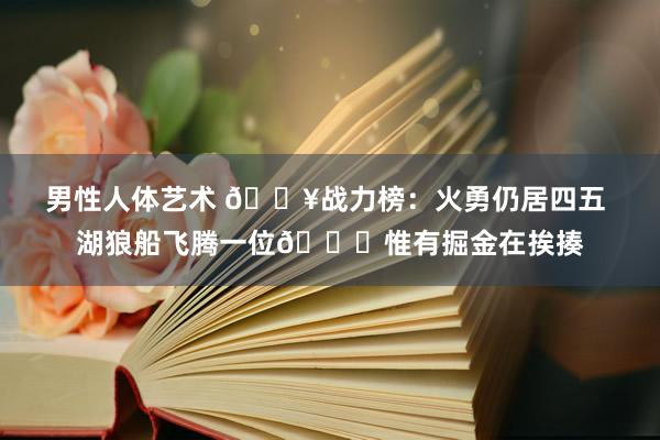 男性人体艺术 🔥战力榜：火勇仍居四五 湖狼船飞腾一位😝惟有掘金在挨揍