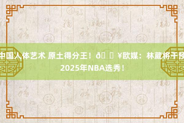中国人体艺术 原土得分王！💥欧媒：林葳将干预2025年NBA选秀！