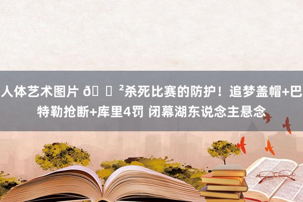 人体艺术图片 😲杀死比赛的防护！追梦盖帽+巴特勒抢断+库里4罚 闭幕湖东说念主悬念