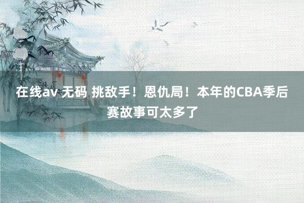 在线av 无码 挑敌手！恩仇局！本年的CBA季后赛故事可太多了