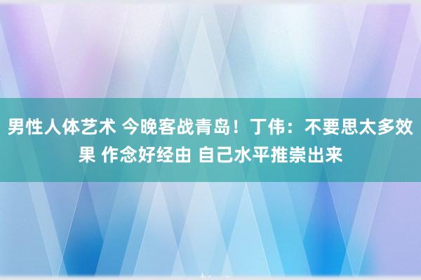 男性人体艺术 今晚客战青岛！丁伟：不要思太多效果 作念好经由 自己水平推崇出来