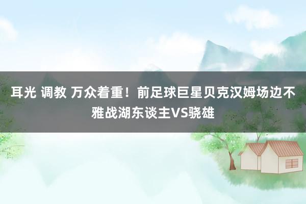 耳光 调教 万众着重！前足球巨星贝克汉姆场边不雅战湖东谈主VS骁雄