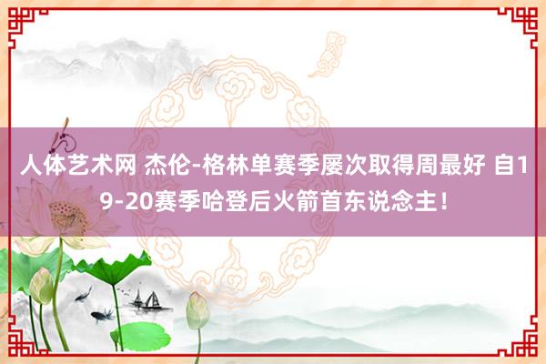 人体艺术网 杰伦-格林单赛季屡次取得周最好 自19-20赛季哈登后火箭首东说念主！