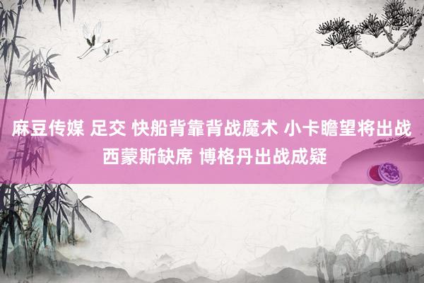麻豆传媒 足交 快船背靠背战魔术 小卡瞻望将出战 西蒙斯缺席 博格丹出战成疑