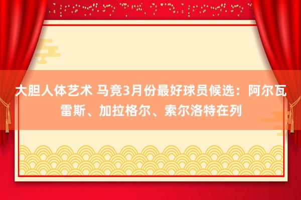 大胆人体艺术 马竞3月份最好球员候选：阿尔瓦雷斯、加拉格尔、索尔洛特在列