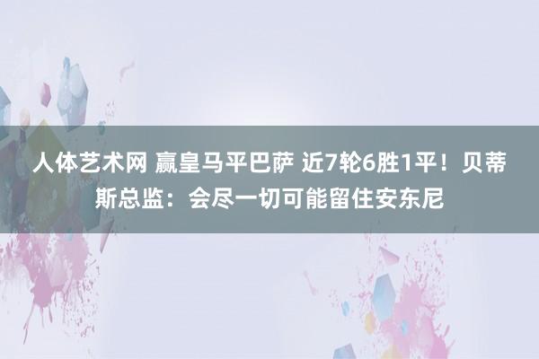 人体艺术网 赢皇马平巴萨 近7轮6胜1平！贝蒂斯总监：会尽一切可能留住安东尼