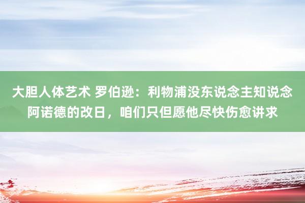 大胆人体艺术 罗伯逊：利物浦没东说念主知说念阿诺德的改日，咱们只但愿他尽快伤愈讲求