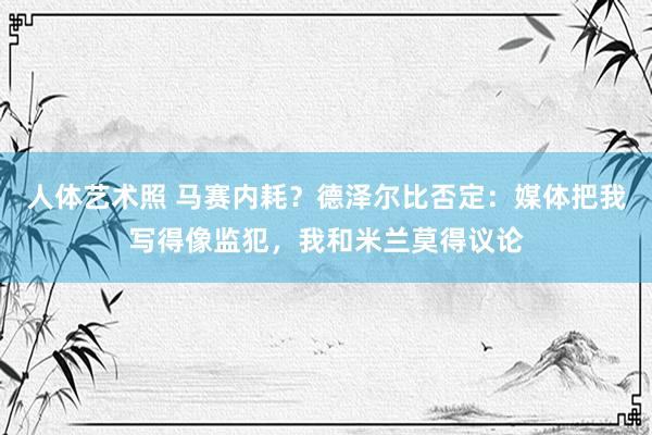 人体艺术照 马赛内耗？德泽尔比否定：媒体把我写得像监犯，我和米兰莫得议论