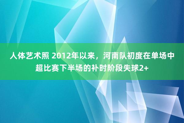 人体艺术照 2012年以来，河南队初度在单场中超比赛下半场的补时阶段失球2+